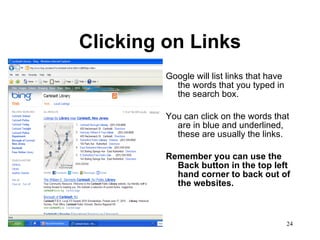 Clicking on Links Google will list links that have the words that you typed in the search box. You can click on the words that are in blue and underlined, these are usually the links. Remember you can use the Back button in the top left hand corner to back out of the websites. 