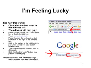 I’m Feeling Lucky See how this works: Click after the last letter in the address bar The address will turn gray Press the Backspace key or the Delete key to delete the address Type:  www.google.com Press Enter on the keyboard or click Go button to the right of the address box.  Click in the textbox in the middle of the page, you should see your cursor blinking there.  Type: something that interests you, ex: china cats Click “I’m Feeling Lucky” button  (see picture to the right) This retrieves one web site that Google feels matches your search the best 