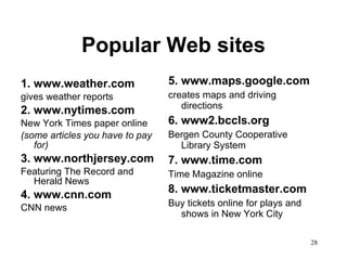 Popular Web sites 1. www.weather.com gives weather reports 2. www.nytimes.com New York Times paper online (some articles you have to pay for) 3. www.northjersey.com Featuring The Record and Herald News 4. www.cnn.com CNN news 5. www.maps.google.com creates maps and driving directions 6. www2.bccls.org Bergen County Cooperative Library System 7. www.time.com Time Magazine online 8. www.ticketmaster.com Buy tickets online for plays and shows in New York City 