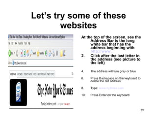 Let’s try some of these websites At the top of the screen, see the Address Bar is the long white bar that has the address beginning with  http://www.   Click after the last letter in the address (see picture to the left) The address will turn gray or blue Press Backspace on the keyboard to delete the old address Type:  www.nytimes.com Press Enter on the keyboard 