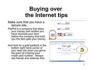 Buying over  the Internet tips Make sure that you have a secure site. PayPal is a company that takes your money and verifies you have received your item before the company that sold you the item gets your money. And look for a gold padlock in the bottom right hand corner of your web site when you get to the point of entering your credit card number.  Always  ask friends and relatives first. 