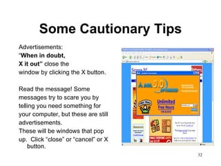 Some Cautionary Tips Advertisements: “ When in doubt, X it out”  close the window by clicking the X button. Read the message! Some messages try to scare you by telling you need something for your computer, but these are still advertisements.  These will be windows that pop up.  Click “close” or “cancel” or X button. 