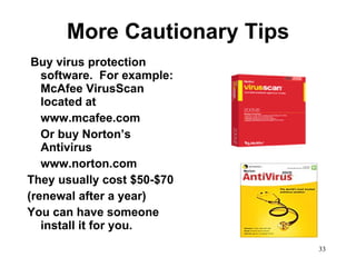 More Cautionary Tips Buy virus protection software.  For example: McAfee VirusScan located at  www.mcafee.com Or buy Norton’s Antivirus www.norton.com They usually cost $50-$70 (renewal after a year)  You can have someone install it for you.  