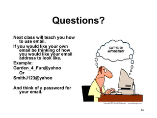 Questions? Next class will teach you how to use email. If you would like your own email be thinking of how you would like your email address to look like. Example: [email_address] Or  [email_address] And think of a password for your email. 