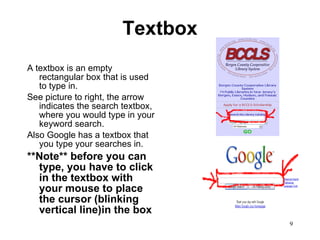Textbox A textbox is an empty rectangular box that is used to type in. See picture to right, the arrow indicates the search textbox, where you would type in your keyword search.  Also Google has a textbox that you type your searches in.  **Note** before you can type, you have to click in the textbox with your mouse to place the cursor (blinking vertical line)in the box  