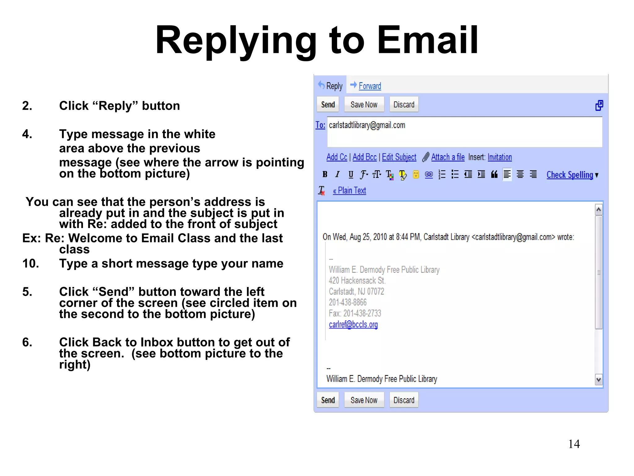 Replying to Email Click “Reply” button Type message in the white  area above the previous  message (see where the arrow is pointing on the bottom picture) You can see that the person’s address is already put in and the subject is put in with Re: added to the front of subject Ex: Re: Welcome to Email Class and the last class Type a short message type your name  5. Click “Send” button toward the left corner of the screen (see circled item on the second to the bottom picture) 6.  Click Back to Inbox button to get out of the screen.  (see bottom picture to the right) 