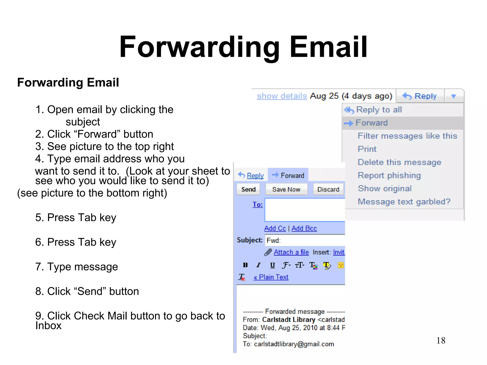 Forwarding Email Forwarding Email 1. Open email by clicking the  subject 2. Click “Forward” button 3. See picture to the top right 4. Type email address who you want to send it to.  (Look at your sheet to see who you would like to send it to) (see picture to the bottom right) 5. Press Tab key 6. Press Tab key 7. Type message 8. Click “Send” button 9. Click Check Mail button to go back to Inbox 
