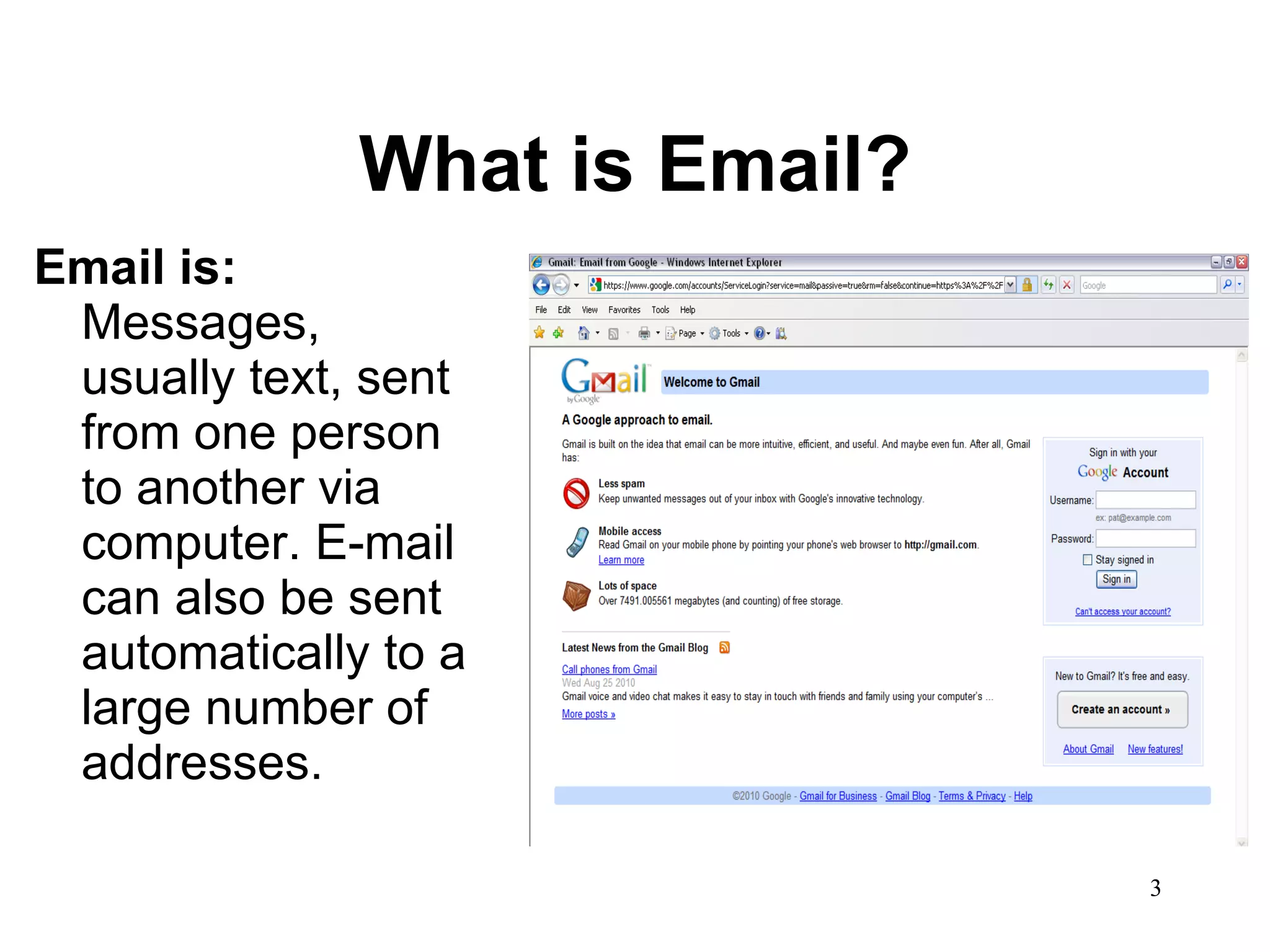 What is Email? Email is:  Messages, usually text, sent from one person to another via computer. E-mail can also be sent automatically to a large number of addresses.  