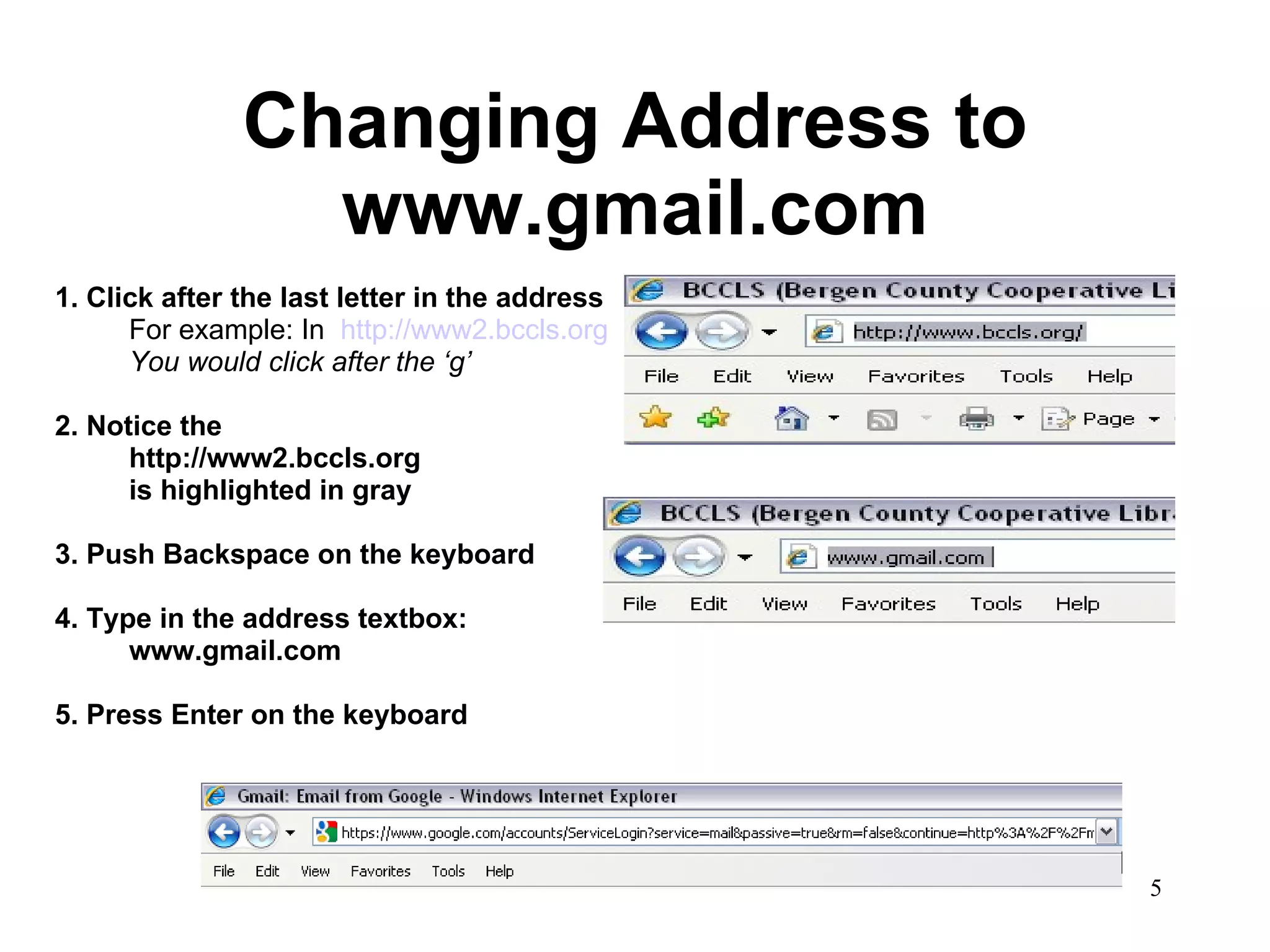 Changing Address to www.gmail.com 1. Click after the last letter in the address For example: In  http://www2.bccls.org You would click after the ‘g’ 2. Notice the http://www2.bccls.org  is highlighted in gray 3. Push Backspace on the keyboard 4. Type in the address textbox: www.gmail.com 5. Press Enter on the keyboard 