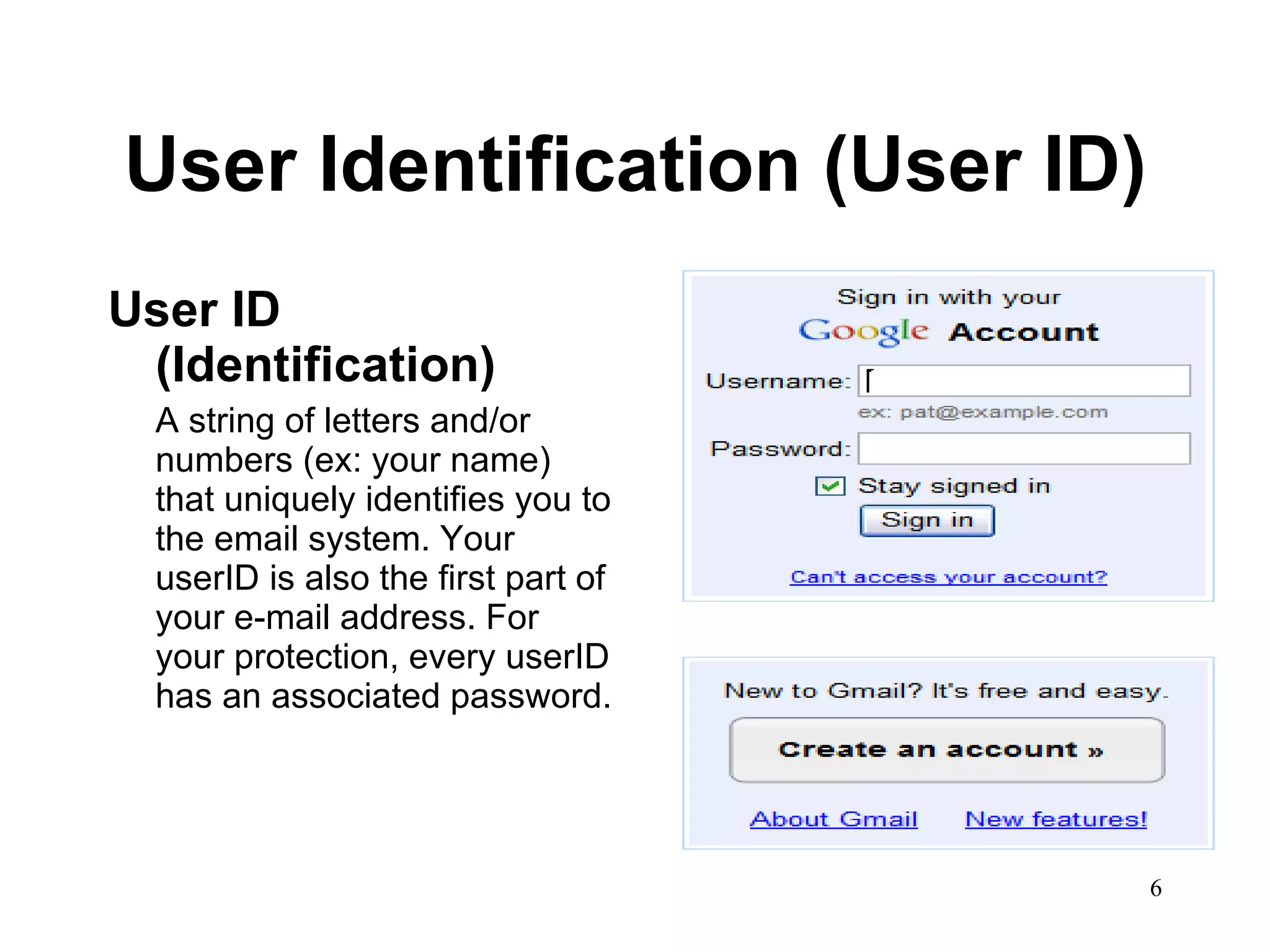 User Identification (User ID) User ID (Identification) A string of letters and/or numbers (ex: your name) that uniquely identifies you to the email system. Your userID is also the first part of your e-mail address. For your protection, every userID has an associated password.  
