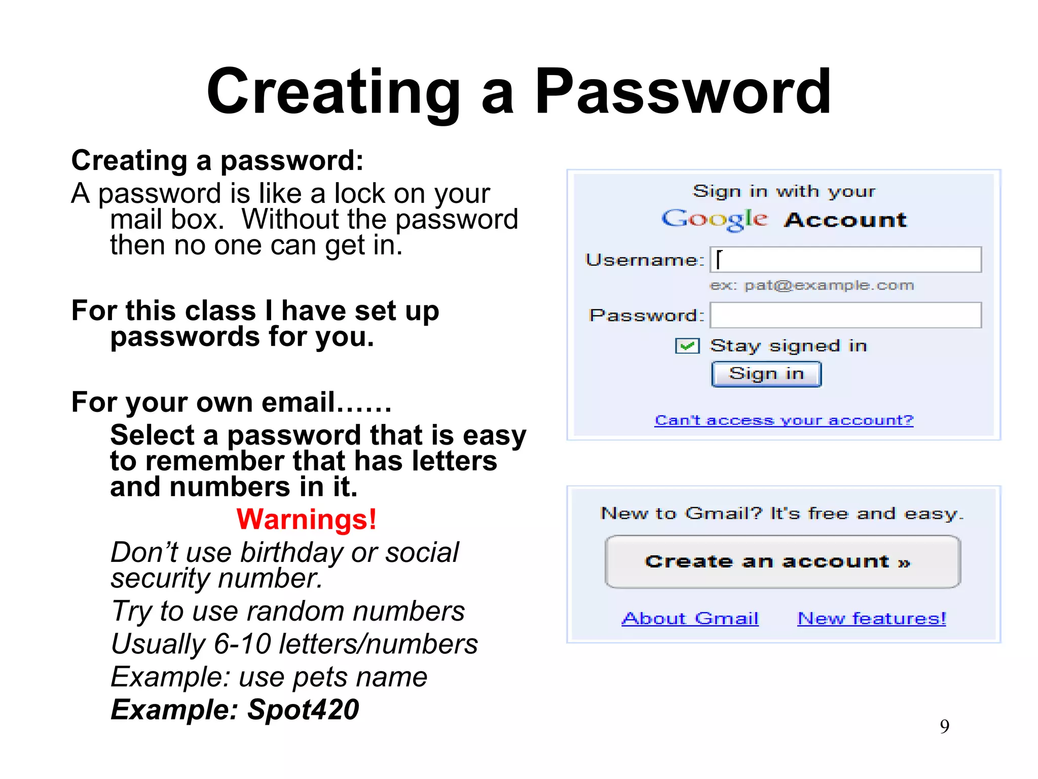 Creating a Password Creating a password: A password is like a lock on your mail box.  Without the password then no one can get in.  For this class I have set up passwords for you.  For your own email…… Select a password that is easy to remember that has letters and numbers in it.  Warnings! Don’t use birthday or social security number.  Try to use random numbers  Usually 6-10 letters/numbers Example: use pets name  Example: Spot420 
