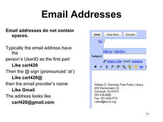 Email Addresses Email addresses do not contain spaces.  Typically the email address have the person’s UserID as the first part  Like carl420 Then the @ sign (pronounced ‘at’) Like carl420@ then the email provider’s name Like Gmail The address looks like [email_address] 