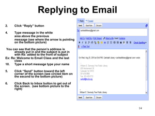 Replying to Email Click “Reply” button Type message in the white  area above the previous  message (see where the arrow is pointing on the bottom picture) You can see that the person’s address is already put in and the subject is put in with Re: added to the front of subject Ex: Re: Welcome to Email Class and the last class Type a short message type your name  5. Click “Send” button toward the left corner of the screen (see circled item on the second to the bottom picture) 6.  Click Back to Inbox button to get out of the screen.  (see bottom picture to the right) 