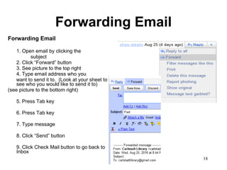 Forwarding Email Forwarding Email 1. Open email by clicking the  subject 2. Click “Forward” button 3. See picture to the top right 4. Type email address who you want to send it to.  (Look at your sheet to see who you would like to send it to) (see picture to the bottom right) 5. Press Tab key 6. Press Tab key 7. Type message 8. Click “Send” button 9. Click Check Mail button to go back to Inbox 