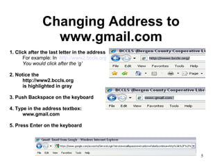 Changing Address to www.gmail.com 1. Click after the last letter in the address For example: In  http://www2.bccls.org You would click after the ‘g’ 2. Notice the http://www2.bccls.org  is highlighted in gray 3. Push Backspace on the keyboard 4. Type in the address textbox: www.gmail.com 5. Press Enter on the keyboard 