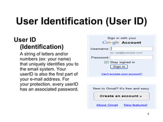 User Identification (User ID) User ID (Identification) A string of letters and/or numbers (ex: your name) that uniquely identifies you to the email system. Your userID is also the first part of your e-mail address. For your protection, every userID has an associated password.  