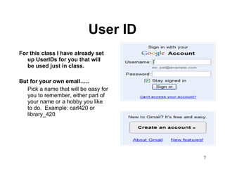 User ID For this class I have already set up UserIDs for you that will be used just in class.  But for your own email….. Pick a name that will be easy for you to remember, either part of your name or a hobby you like to do.  Example: carl420 or library_420 