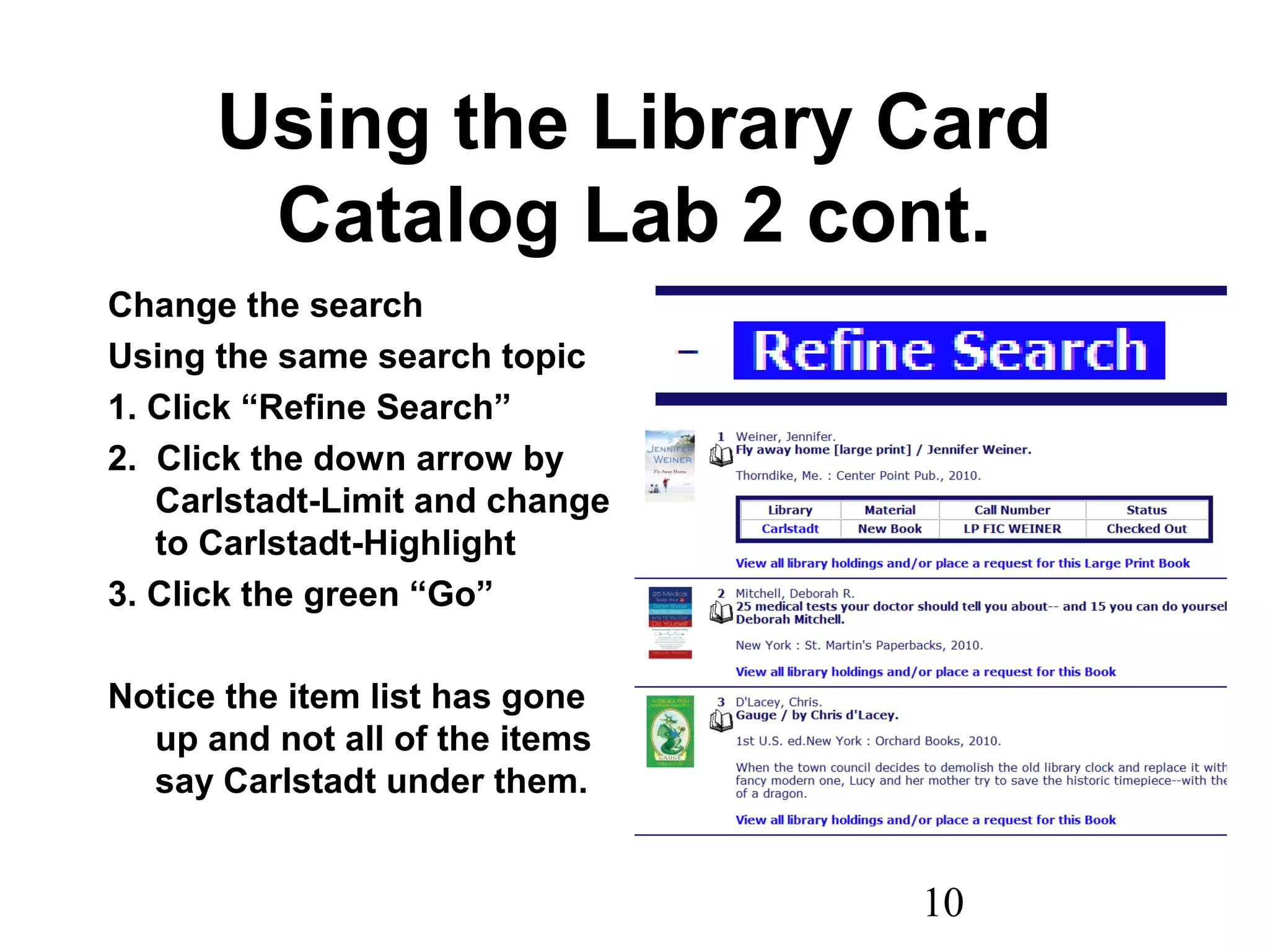 10
Using the Library Card
Catalog Lab 2 cont.
Change the search
Using the same search topic
1. Click “Refine Search”
2. Click the down arrow by
Carlstadt-Limit and change
to Carlstadt-Highlight
3. Click the green “Go”
Notice the item list has gone
up and not all of the items
say Carlstadt under them.
 