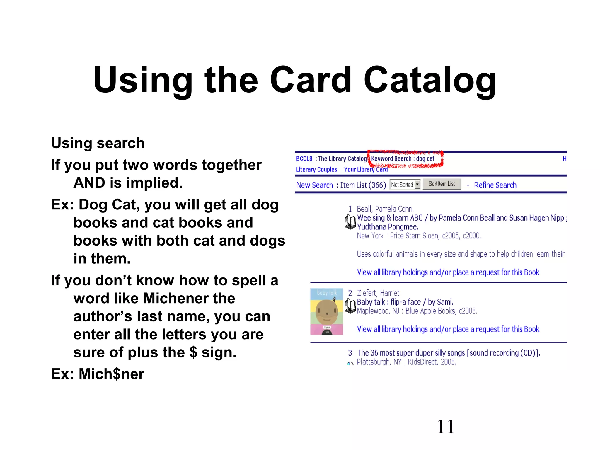 11
Using the Card Catalog
Using search
If you put two words together
AND is implied.
Ex: Dog Cat, you will get all dog
books and cat books and
books with both cat and dogs
in them.
If you don’t know how to spell a
word like Michener the
author’s last name, you can
enter all the letters you are
sure of plus the $ sign.
Ex: Mich$ner
 