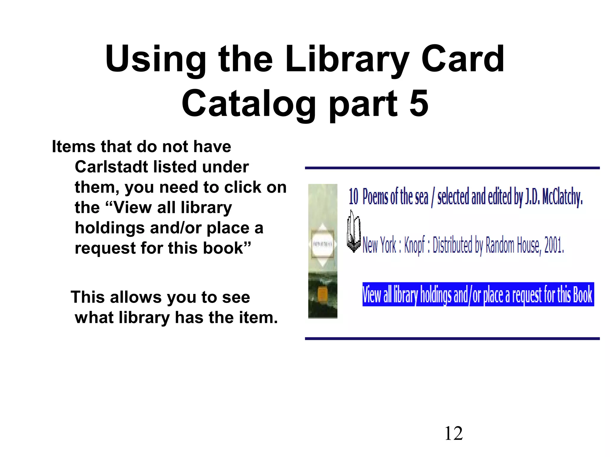 12
Using the Library Card
Catalog part 5
Items that do not have
Carlstadt listed under
them, you need to click on
the “View all library
holdings and/or place a
request for this book”
This allows you to see
what library has the item.
 