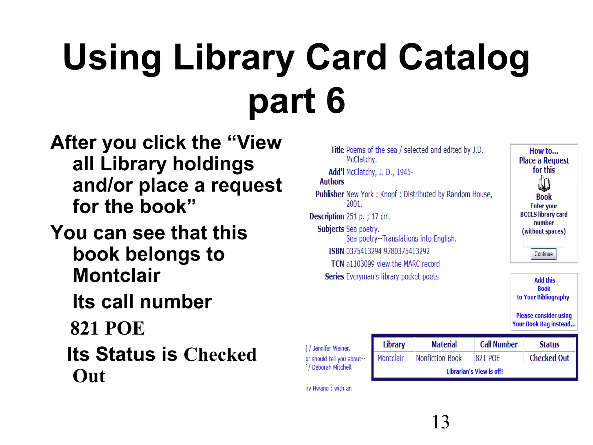 13
Using Library Card Catalog
part 6
After you click the “View
all Library holdings
and/or place a request
for the book”
You can see that this
book belongs to
Montclair
Its call number
821 POE
Its Status is Checked
Out
 