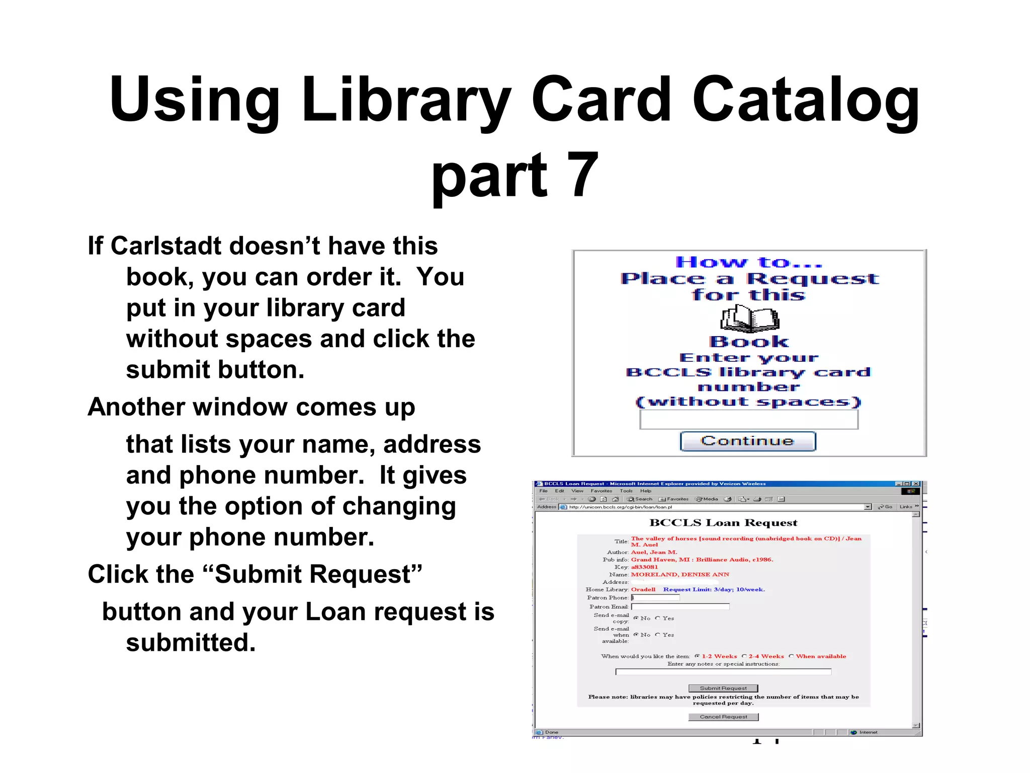 14
Using Library Card Catalog
part 7
If Carlstadt doesn’t have this
book, you can order it. You
put in your library card
without spaces and click the
submit button.
Another window comes up
that lists your name, address
and phone number. It gives
you the option of changing
your phone number.
Click the “Submit Request”
button and your Loan request is
submitted.
 