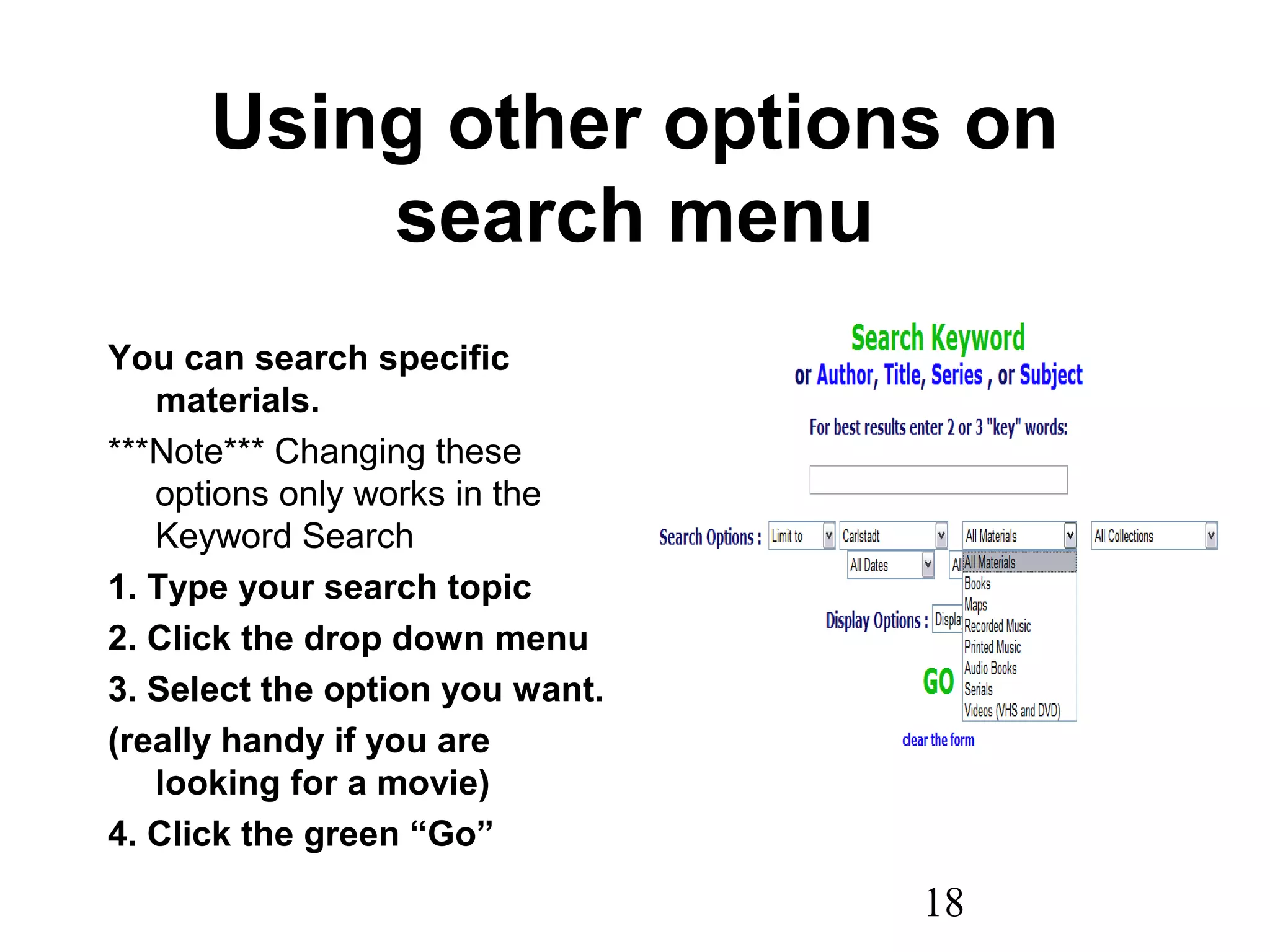 18
Using other options on
search menu
You can search specific
materials.
***Note*** Changing these
options only works in the
Keyword Search
1. Type your search topic
2. Click the drop down menu
3. Select the option you want.
(really handy if you are
looking for a movie)
4. Click the green “Go”
 