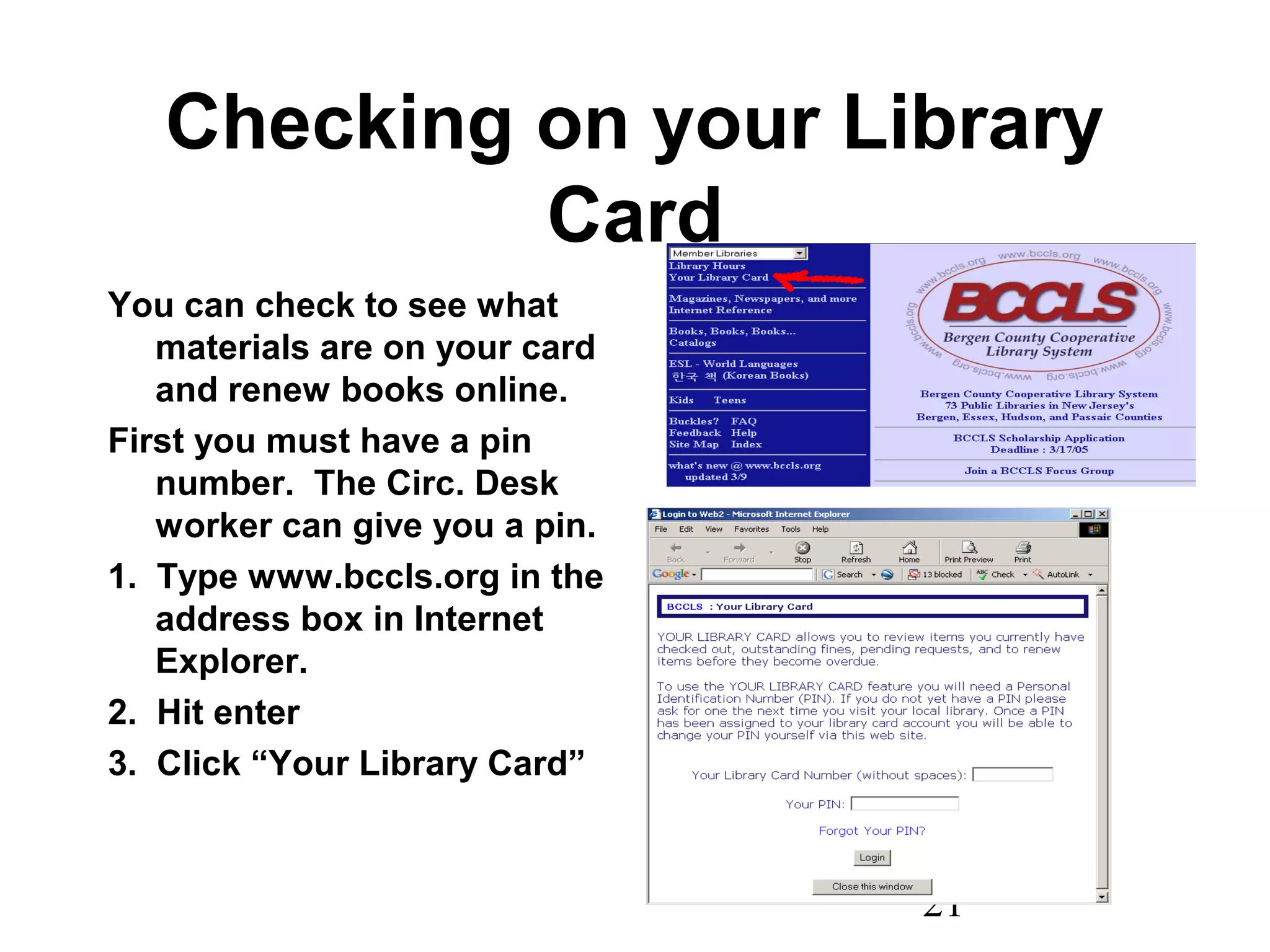 21
Checking on your Library
Card
You can check to see what
materials are on your card
and renew books online.
First you must have a pin
number. The Circ. Desk
worker can give you a pin.
1. Type www.bccls.org in the
address box in Internet
Explorer.
2. Hit enter
3. Click “Your Library Card”
 