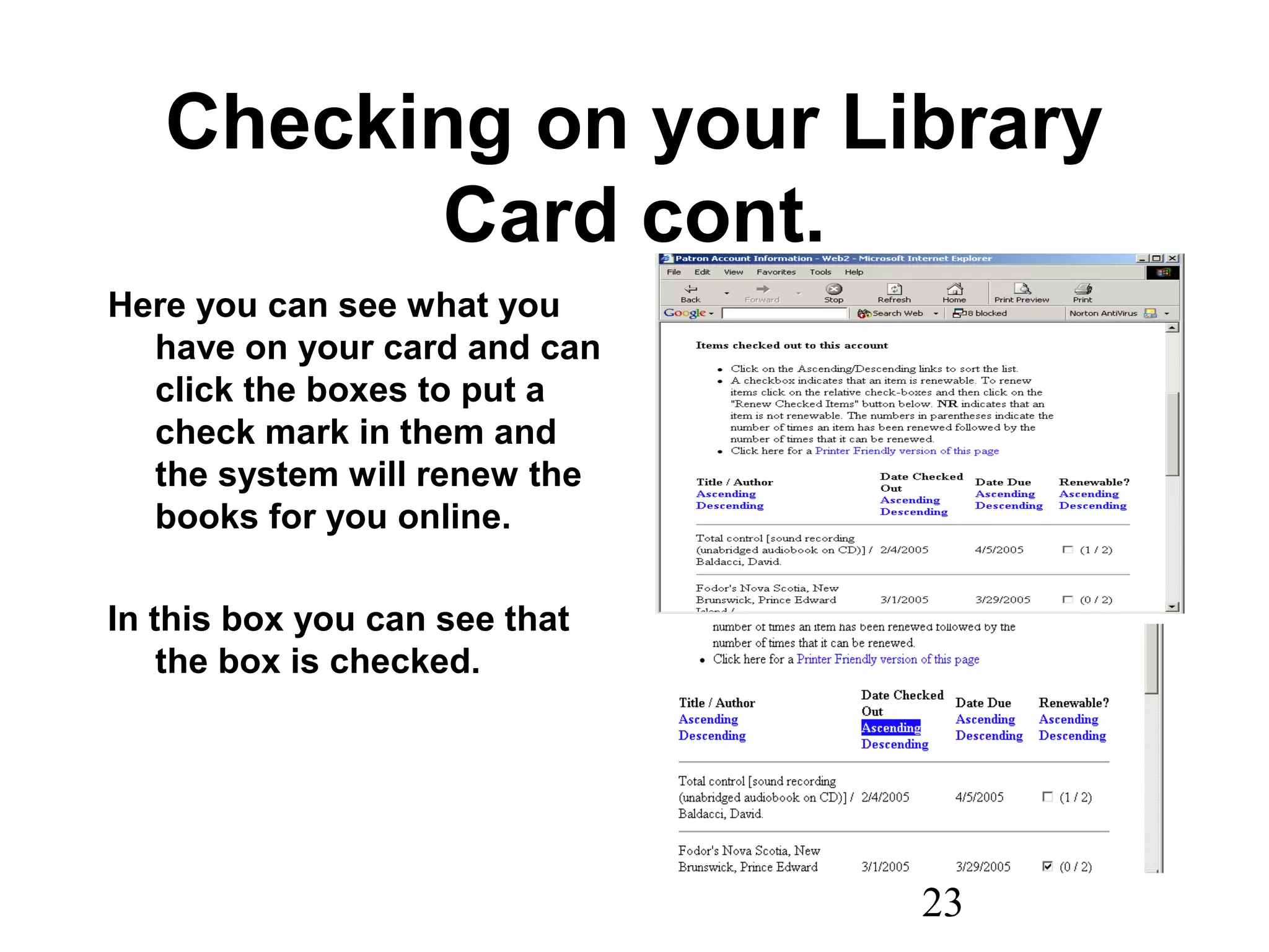 23
Checking on your Library
Card cont.
Here you can see what you
have on your card and can
click the boxes to put a
check mark in them and
the system will renew the
books for you online.
In this box you can see that
the box is checked.
 