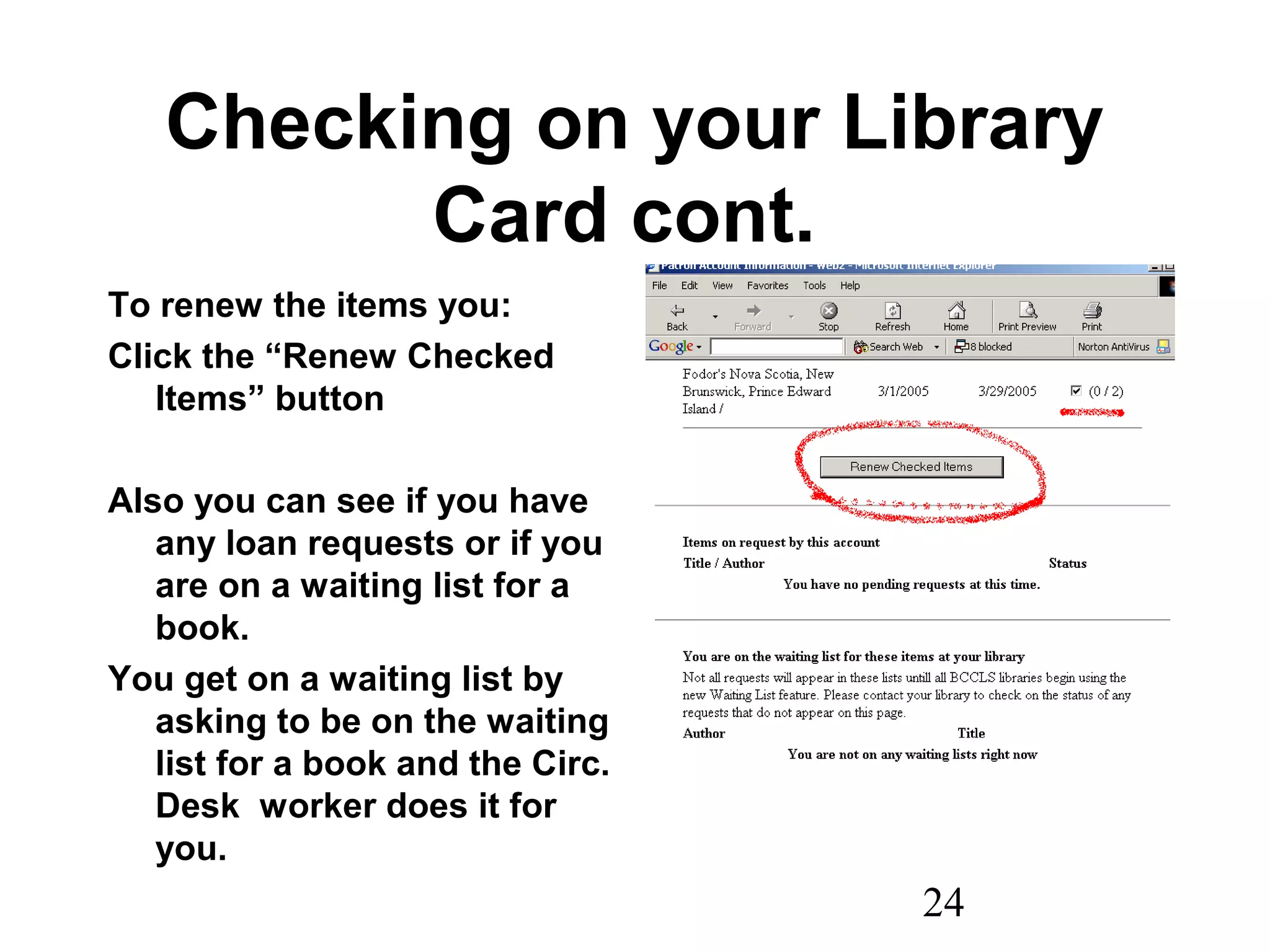 24
Checking on your Library
Card cont.
To renew the items you:
Click the “Renew Checked
Items” button
Also you can see if you have
any loan requests or if you
are on a waiting list for a
book.
You get on a waiting list by
asking to be on the waiting
list for a book and the Circ.
Desk worker does it for
you.
 
