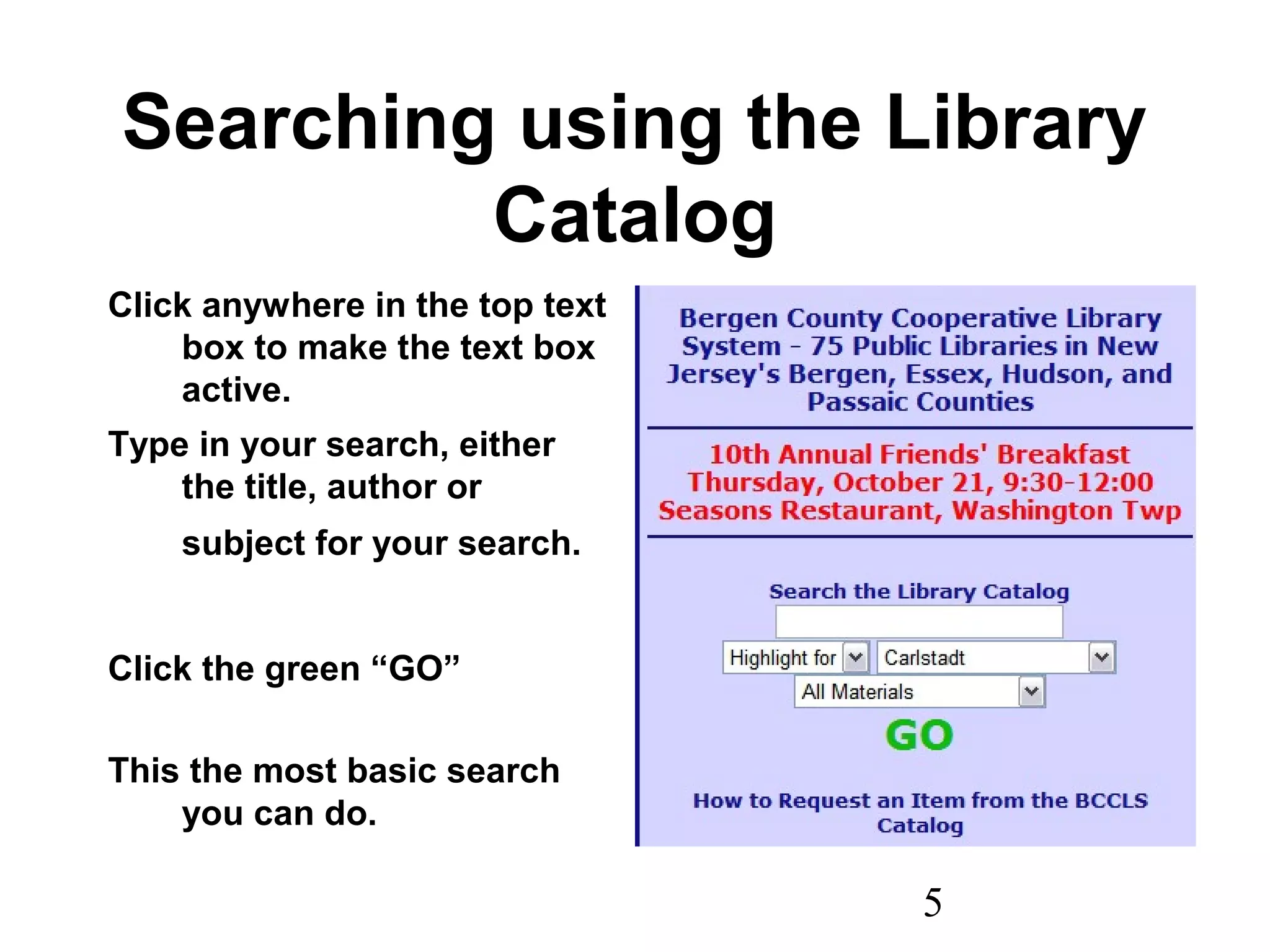 5
Searching using the Library
Catalog
Click anywhere in the top text
box to make the text box
active.
Type in your search, either
the title, author or
subject for your search.
Click the green “GO”
This the most basic search
you can do.
 