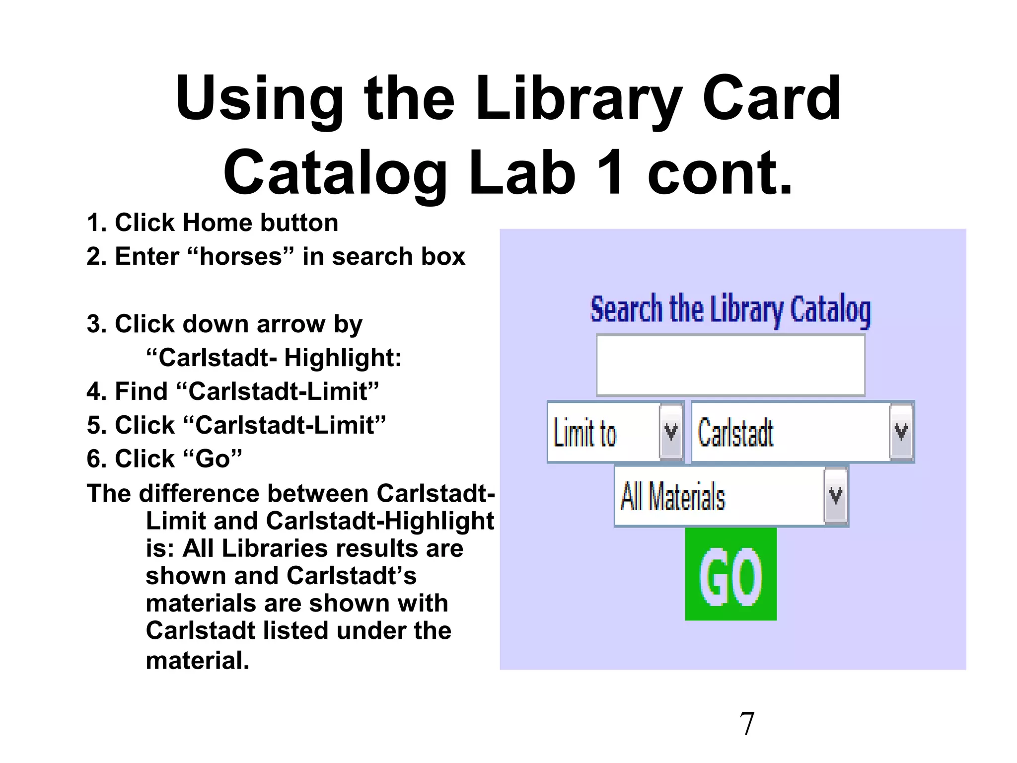 7
Using the Library Card
Catalog Lab 1 cont.
1. Click Home button
2. Enter “horses” in search box
3. Click down arrow by
“Carlstadt- Highlight:
4. Find “Carlstadt-Limit”
5. Click “Carlstadt-Limit”
6. Click “Go”
The difference between Carlstadt-
Limit and Carlstadt-Highlight
is: All Libraries results are
shown and Carlstadt’s
materials are shown with
Carlstadt listed under the
material.
 