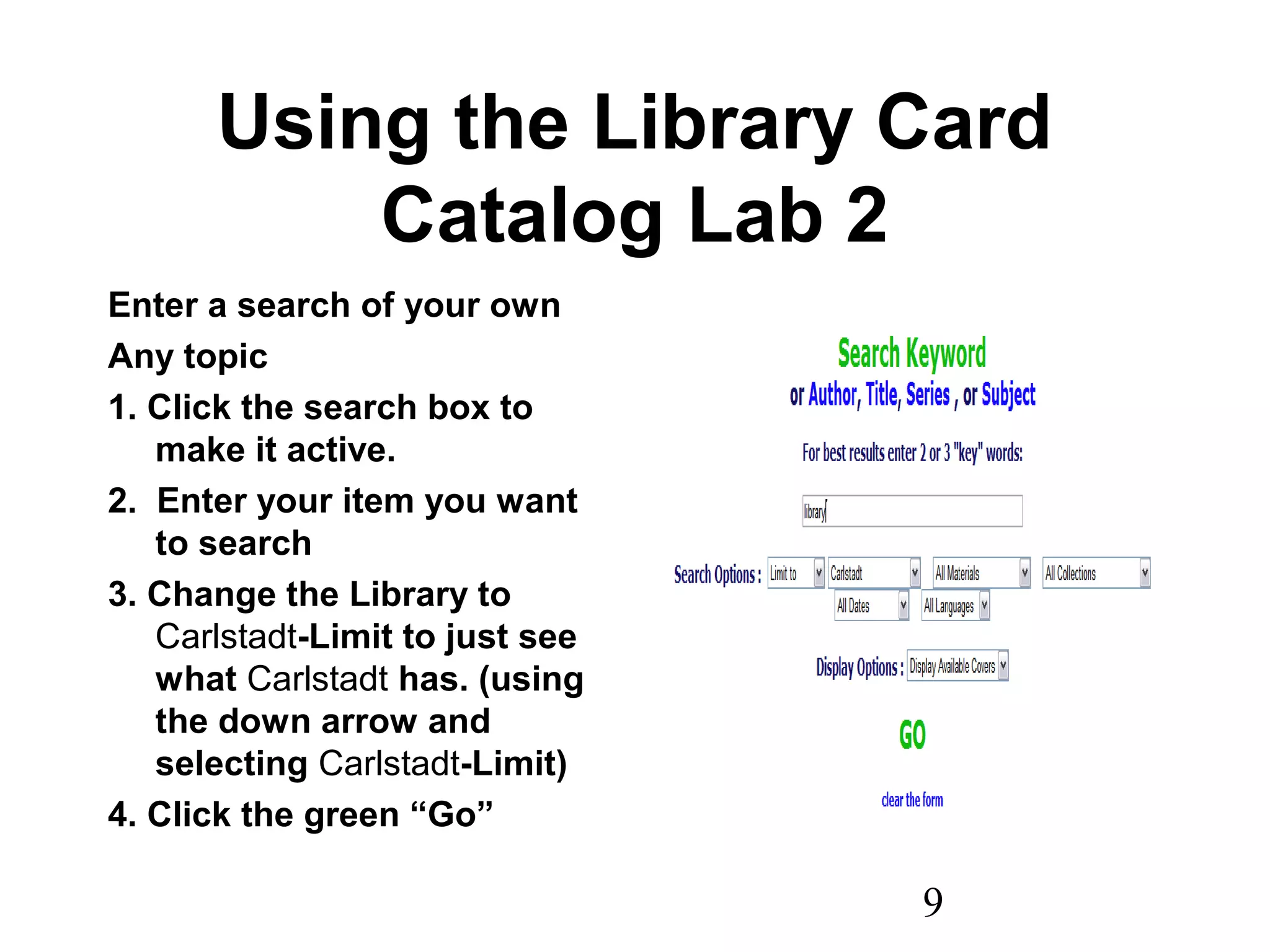 9
Using the Library Card
Catalog Lab 2
Enter a search of your own
Any topic
1. Click the search box to
make it active.
2. Enter your item you want
to search
3. Change the Library to
Carlstadt-Limit to just see
what Carlstadt has. (using
the down arrow and
selecting Carlstadt-Limit)
4. Click the green “Go”
 