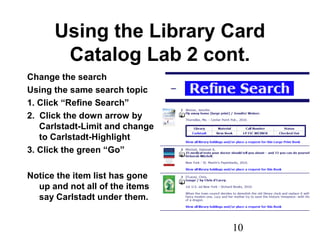 10
Using the Library Card
Catalog Lab 2 cont.
Change the search
Using the same search topic
1. Click “Refine Search”
2. Click the down arrow by
Carlstadt-Limit and change
to Carlstadt-Highlight
3. Click the green “Go”
Notice the item list has gone
up and not all of the items
say Carlstadt under them.
 