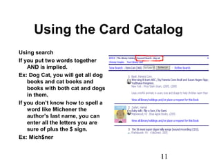 11
Using the Card Catalog
Using search
If you put two words together
AND is implied.
Ex: Dog Cat, you will get all dog
books and cat books and
books with both cat and dogs
in them.
If you don’t know how to spell a
word like Michener the
author’s last name, you can
enter all the letters you are
sure of plus the $ sign.
Ex: Mich$ner
 