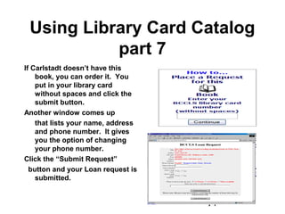 14
Using Library Card Catalog
part 7
If Carlstadt doesn’t have this
book, you can order it. You
put in your library card
without spaces and click the
submit button.
Another window comes up
that lists your name, address
and phone number. It gives
you the option of changing
your phone number.
Click the “Submit Request”
button and your Loan request is
submitted.
 