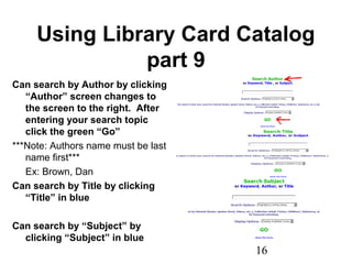 16
Using Library Card Catalog
part 9
Can search by Author by clicking
“Author” screen changes to
the screen to the right. After
entering your search topic
click the green “Go”
***Note: Authors name must be last
name first***
Ex: Brown, Dan
Can search by Title by clicking
“Title” in blue
Can search by “Subject” by
clicking “Subject” in blue
 