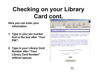 22
Checking on your Library
Card cont.
Here you can enter your
information.
1. Type in your pin number
first in the box after “Your
PIN”:
2. Type in your Library Card
Number after “Your
Library Card Number”
without spaces.
 