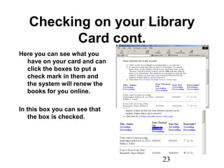 23
Checking on your Library
Card cont.
Here you can see what you
have on your card and can
click the boxes to put a
check mark in them and
the system will renew the
books for you online.
In this box you can see that
the box is checked.
 