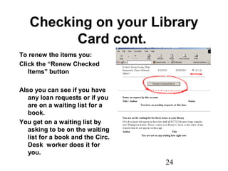 24
Checking on your Library
Card cont.
To renew the items you:
Click the “Renew Checked
Items” button
Also you can see if you have
any loan requests or if you
are on a waiting list for a
book.
You get on a waiting list by
asking to be on the waiting
list for a book and the Circ.
Desk worker does it for
you.
 