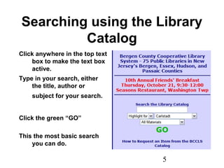 5
Searching using the Library
Catalog
Click anywhere in the top text
box to make the text box
active.
Type in your search, either
the title, author or
subject for your search.
Click the green “GO”
This the most basic search
you can do.
 
