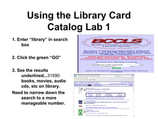 6
Using the Library Card
Catalog Lab 1
1. Enter “library” in search
box
2. Click the green “GO”
3. See the results
underlined...31590
books, movies, audio
cds, etc on library.
Need to narrow down the
search to a more
manageable number.
 