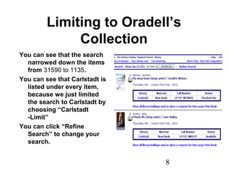 8
Limiting to Oradell’s
Collection
You can see that the search
narrowed down the items
from 31590 to 1135.
You can see that Carlstadt is
listed under every item,
because we just limited
the search to Carlstadt by
choosing “Carlstadt
-Limit”
You can click “Refine
Search” to change your
search.
 