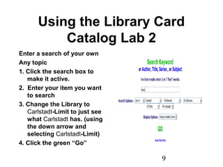 9
Using the Library Card
Catalog Lab 2
Enter a search of your own
Any topic
1. Click the search box to
make it active.
2. Enter your item you want
to search
3. Change the Library to
Carlstadt-Limit to just see
what Carlstadt has. (using
the down arrow and
selecting Carlstadt-Limit)
4. Click the green “Go”
 