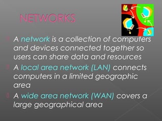 





A network is a collection of computers
and devices connected together so
users can share data and resources
A local area network (LAN) connects
computers in a limited geographic
area
A wide area network (WAN) covers a
large geographical area

 