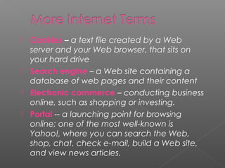 Cookies – a text file created by a Web
server and your Web browser, that sits on
your hard drive
 Search engine – a Web site containing a
database of web pages and their content
 Electronic commerce – conducting business
online, such as shopping or investing.
 Portal -- a launching point for browsing
online; one of the most well-known is
Yahoo!, where you can search the Web,
shop, chat, check e-mail, build a Web site,
and view news articles.


 