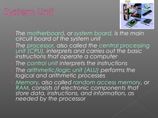 › The motherboard, or system board, is the main
›
›
›
›

circuit board of the system unit
The processor, also called the central processing
unit (CPU), interprets and carries out the basic
instructions that operate a computer
The control unit interprets the instructions
The arithmetic/logic unit (ALU) performs the
logical and arithmetic processes
Memory, also called random access memory, or
RAM, consists of electronic components that
store data, instructions, and information, as
needed by the processor

 