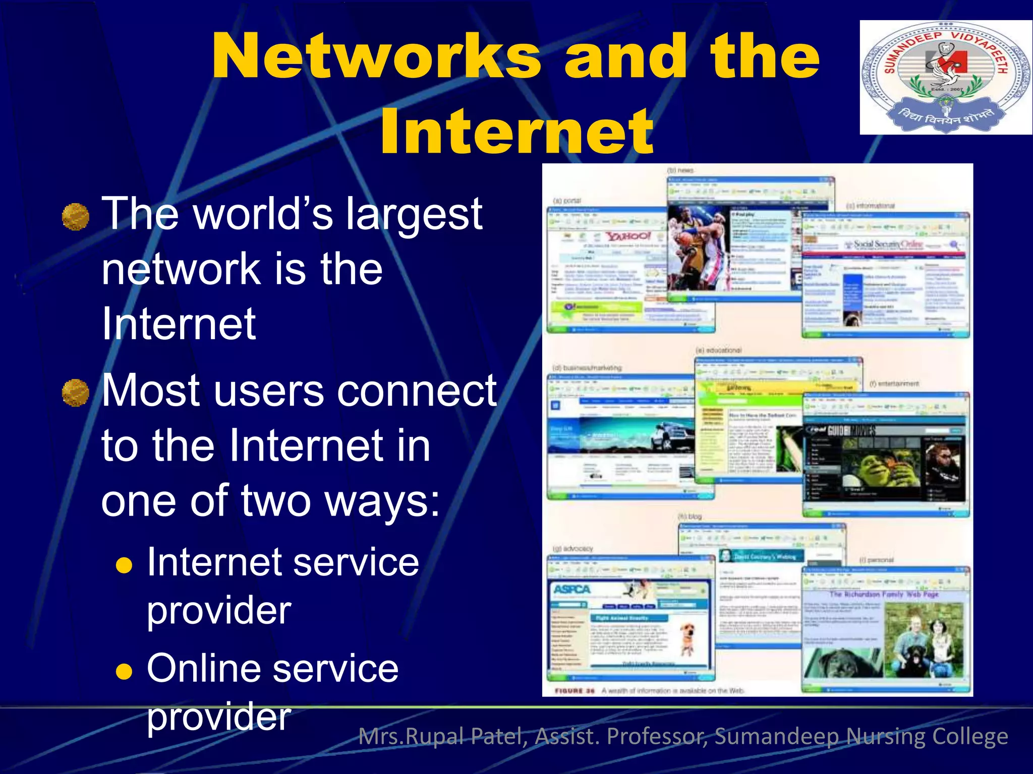 Networks and the
Internet
The world’s largest
network is the
Internet
Most users connect
to the Internet in
one of two ways:
 Internet service
provider
 Online service
provider Mrs.Rupal Patel, Assist. Professor, Sumandeep Nursing College
 