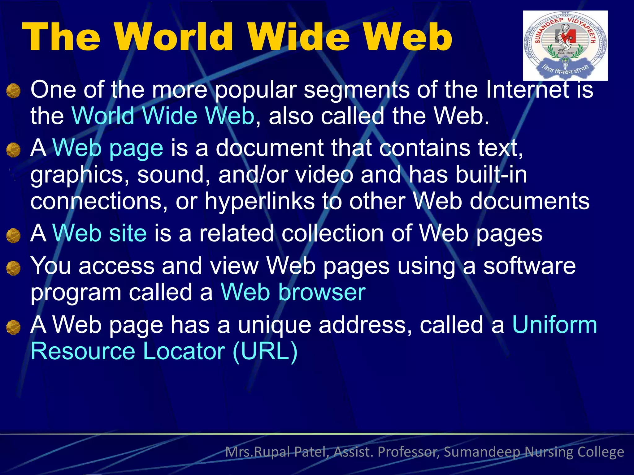 The World Wide Web
One of the more popular segments of the Internet is
the World Wide Web, also called the Web.
A Web page is a document that contains text,
graphics, sound, and/or video and has built-in
connections, or hyperlinks to other Web documents
A Web site is a related collection of Web pages
You access and view Web pages using a software
program called a Web browser
A Web page has a unique address, called a Uniform
Resource Locator (URL)
Mrs.Rupal Patel, Assist. Professor, Sumandeep Nursing College
 