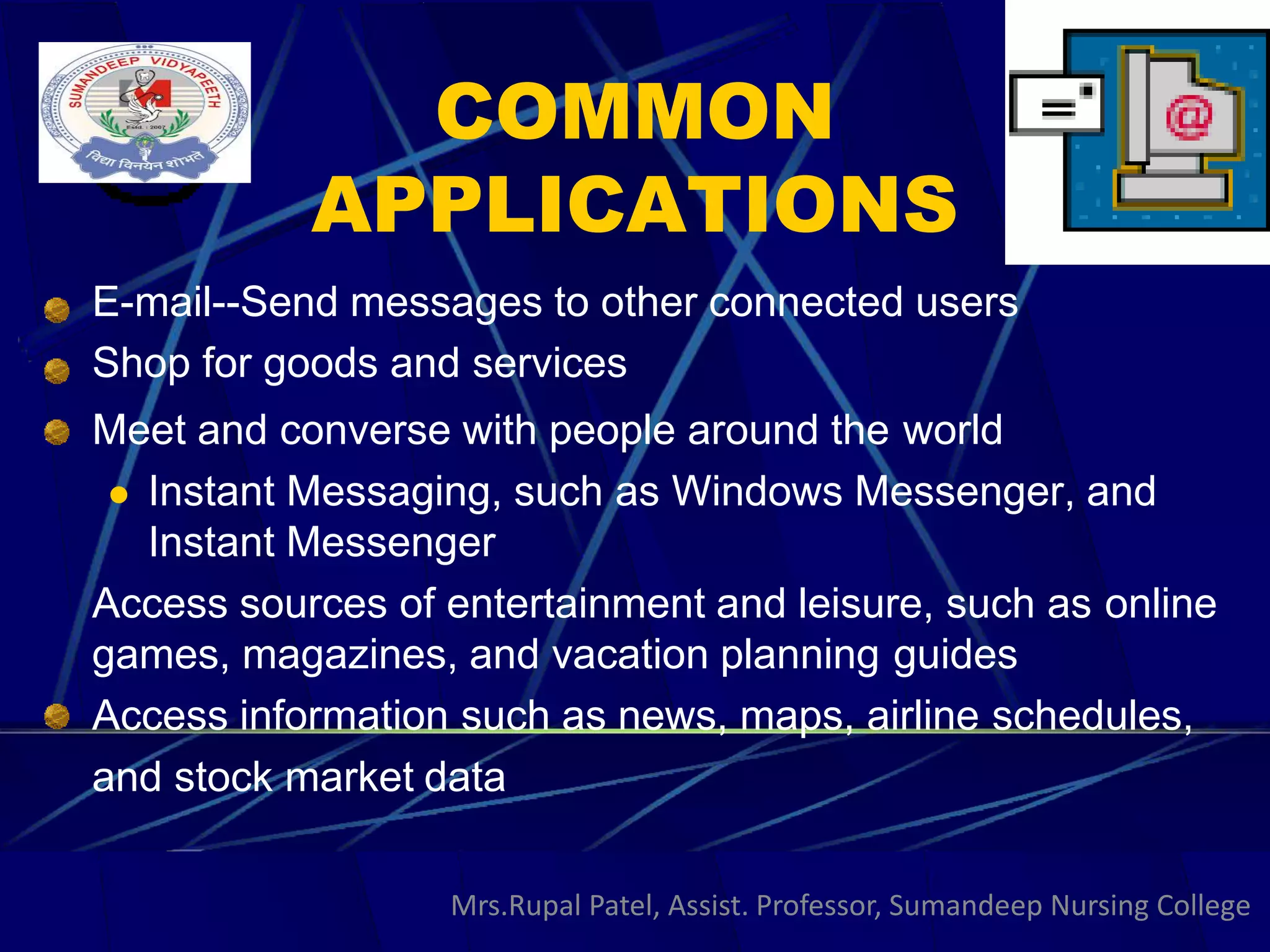 COMMON
APPLICATIONS
E-mail--Send messages to other connected users
Shop for goods and services
Meet and converse with people around the world
 Instant Messaging, such as Windows Messenger, and
Instant Messenger
Access sources of entertainment and leisure, such as online
games, magazines, and vacation planning guides
Access information such as news, maps, airline schedules,
and stock market data
Mrs.Rupal Patel, Assist. Professor, Sumandeep Nursing College
 